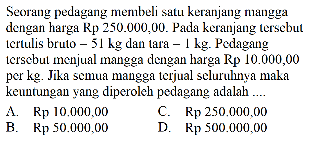 Seorang pedagang membeli satu keranjang mangga dengan harga Rp 250.000,00 . Pada keranjang tersebut tertulis bruto=51 kg dan tara=1 kg. Pedagang tersebut menjual mangga dengan harga Rp 10.000,00 per kg. Jika semua mangga terjual seluruhnya maka keuntungan yang diperoleh pedagang adalah ....