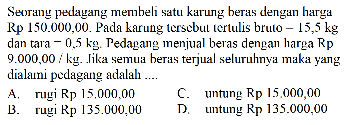 Seorang pedagang membeli satu karung beras dengan harga Rp 150.000,00. Pada karung tersebut tertulis bruto =15,5 kg dan tara =0,5 kg. Pedagang menjual beras dengan harga Rp 9.000,00 / kg. Jika semua beras terjual seluruhnya maka yang dialami pedagang adalah ....