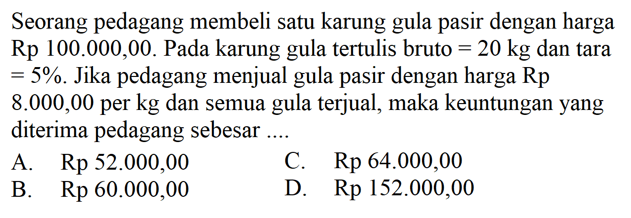 Seorang pedagang membeli satu karung gula pasir dengan harga Rp 100.000,00. Pada karung gula tertulis bruto=20 kg dan tara=5%. Jika pedagang menjual gula pasir dengan harga Rp8.000,00 per kg dan semua gula terjual, maka keuntungan yang diterima pedagang sebesar ...