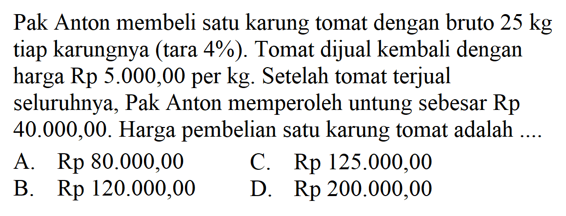 Pak Anton membeli satu karung tomat dengan bruto 25 kg tiap karungnya (tara 4%). Tomat dijual kembali dengan harga Rp 5.000,00 per kg. Setelah tomat terjual seluruhnya, Pak Anton memperoleh untung sebesar Rp 40.000,00. Harga pembelian satu karung tomat adalah ....
