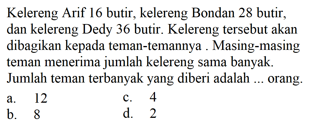 Kelereng Arif 16 butir, kelereng Bondan 28 butir, dan kelereng Dedy 36 butir. Kelereng tersebut akan dibagikan kepada teman-temannya. Masing-masing teman menerima jumlah kelereng sama banyak. Jumlah teman terbanyak yang diberi adalah ... orang.