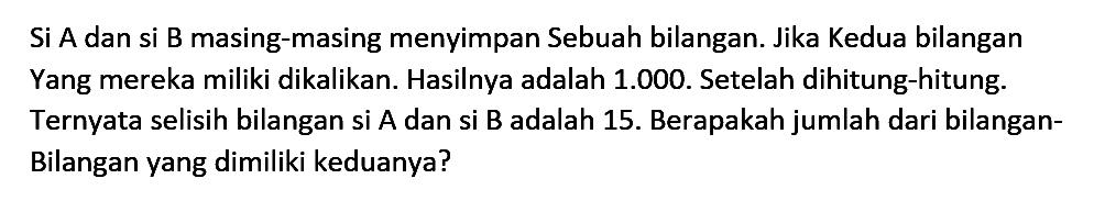 Si A dan si B masing-masing menyimpan Sebuah bilangan. Jika Kedua bilangan Yang mereka miliki dikalikan: Hasilnya adalah 1.000. Setelah dihitung-hitung: Ternyata selisih bilangan si A dan si B adalah 15. Berapakah jumlah dari bilangan- Bilangan yang dimiliki keduanya?