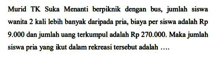 Murid TK Suka Menanti berpiknik dengan bus, jumlah siswa wanita 2 kali lebih banyak daripada pria, biaya per siswa adalah Rp 9.000 dan jumlah uang terkumpul adalah Rp 270.000. Maka jumlah siswa pria yang ikut dalam rekreasi tersebut adalah ....