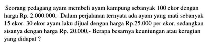 Seorang pedagang ayam membeli ayam kampung sebanyak 100 ekor dengan harga Rp. 2.000.000 ,- Dalam perjalanan ternyata ada ayam yang mati sebanyak 15 ekor. 30 ekor ayam laku dijual dengan harga Rp. 25.000  per ekor, sedangkan sisanya dengan harga  Rp. 20.000,-  Berapa besarnya keuntungan atau kerugian yang didapat?