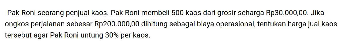 Pak Roni seorang penjual kaos Pak Roni membeli 500 kaos dari grosir seharga Rp30.000,00. Jika ongkos perjalanan sebesar Rp200.000,00 dihitung sebagai biaya operasional, tentukan harga jual kaos tersebut agar Pak Roni untung 30% per kaos.