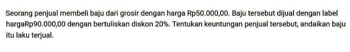 Seorang penjual membeli baju dari grosir dengan harga Rp50.000,00. Baju tersebut dijual dengan label harga Rp90.000,00 dengan bertuliskan diskon 20%. Tentukan keuntungan penjual tersebut, andaikan baju itu laku terjual.