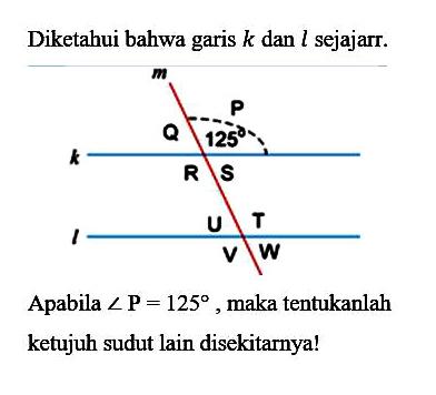 Diketahui bahwa garis  k  dan  l  sejajar. m P Q 125 k R S U T l V WApabila  sudut P=125 , maka tentukanlahketujuh sudut lain disekitarnya!