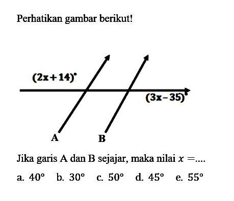 Perhatikan gambar berikut!(2x+14) (3x-35)Jika garis  A  dan  B  sejajar, maka nilai  x=... . a.  40 b.  30 c.  50 d.  45 e.  55 