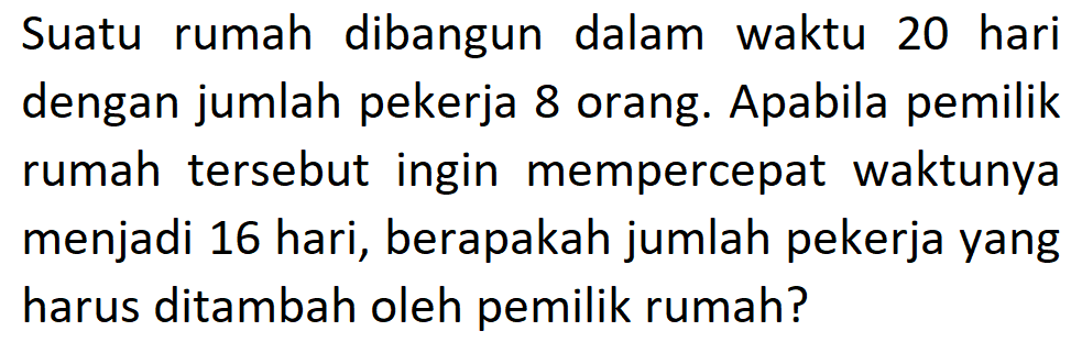 Suatu rumah dibangun dalam waktu 20 hari dengan jumlah pekerja 8 orang. Apabila pemilik rumah tersebut ingin mempercepat waktunya menjadi 16 hari, berapakah jumlah pekerja yang harus ditambah oleh pemilik rumah?