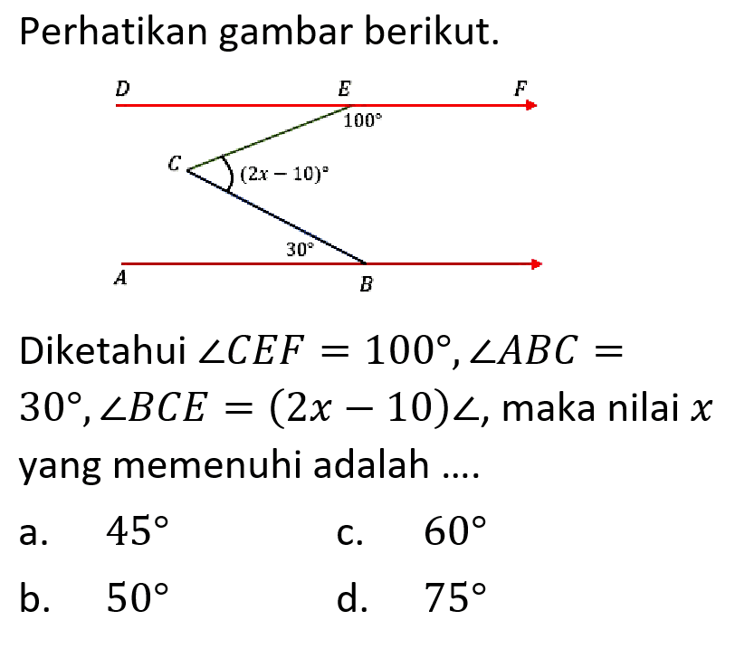 Perhatikan gambar berikut. Diketahui sudut CEF=100, sudut ABC=30, sudut BCE=(2x-10) sudut, maka nilai x yang memenuhi adalah .... a. 45 b. 50 c. 60 d. 75 