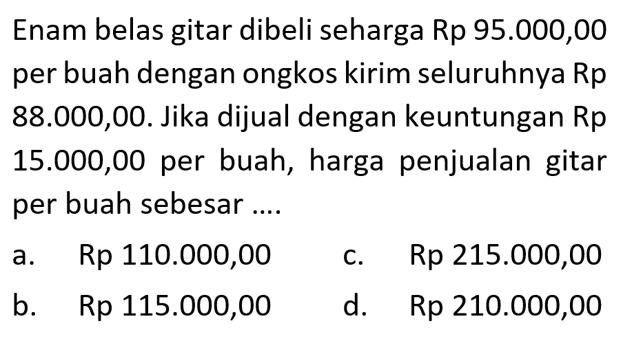 Enam belas gitar dibeli seharga Rp95.000,00 per buah dengan ongkos kirim seluruhnya Rp88.000,00. Jika dijual dengan keuntungan Rp15.000,00 per buah, harga penjualan gitar per buah sebesar....