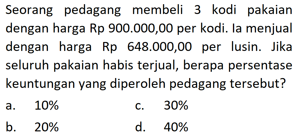 Seorang pedagang membeli 3 kodi pakaian dengan harga Rp900.000,00 per kodi. la menjual dengan harga Rp648.000,00 per lusin. Jika seluruh pakaian habis terjual, berapa persentase keuntungan yang diperoleh pedagang tersebut?