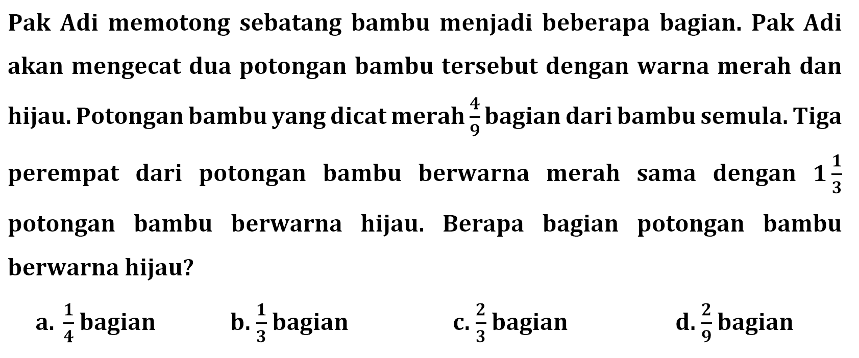 Pak Adi memotong sebatang bambu menjadi beberapa bagian. Pak Adi akan mengecat dua potongan bambu tersebut dengan warna merah dan hijau. Potongan bambu yang dicat merah 4/9 bagian dari bambu semula. Tiga perempat dari potongan bambu berwarna merah sama dengan 1 1/3 potongan bambu berwarna hijau. Berapa bagian potongan bambu berwarna hijau?