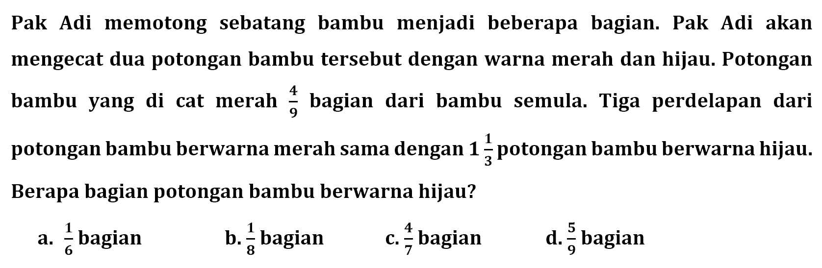 Pak Adi memotong sebatang bambu menjadi beberapa bagian. Pak Adi akan mengecat dua potongan bambu tersebut dengan warna merah dan hijau. Potongan bambu yang di cat merah 4/9 bagian dari bambu semula. Tiga perdelapan dari potongan bambu berwarna merah sama dengan 1 1/3 potongan bambu berwarna hijau. Berapa bagian potongan bambu berwarna hijau?