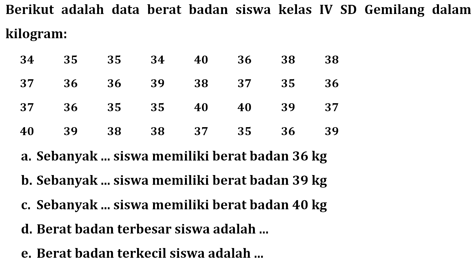 Berikut adalah data berat badan siswa kelas IV SD Gemilang dalam kilogram:34  35  35  34  40  36  38  38  37  36  36  39  38  37  35  36  37  36  35  35  40  40  39  37  40  39  38  38  37  35  36  39 a. Sebanyak ... siswa memiliki berat badan  36 kg b. Sebanyak ... siswa memiliki berat badan  39 kg c. Sebanyak ... siswa memiliki berat badan  40 kg d. Berat badan terbesar siswa adalah ...e. Berat badan terkecil siswa adalah ...