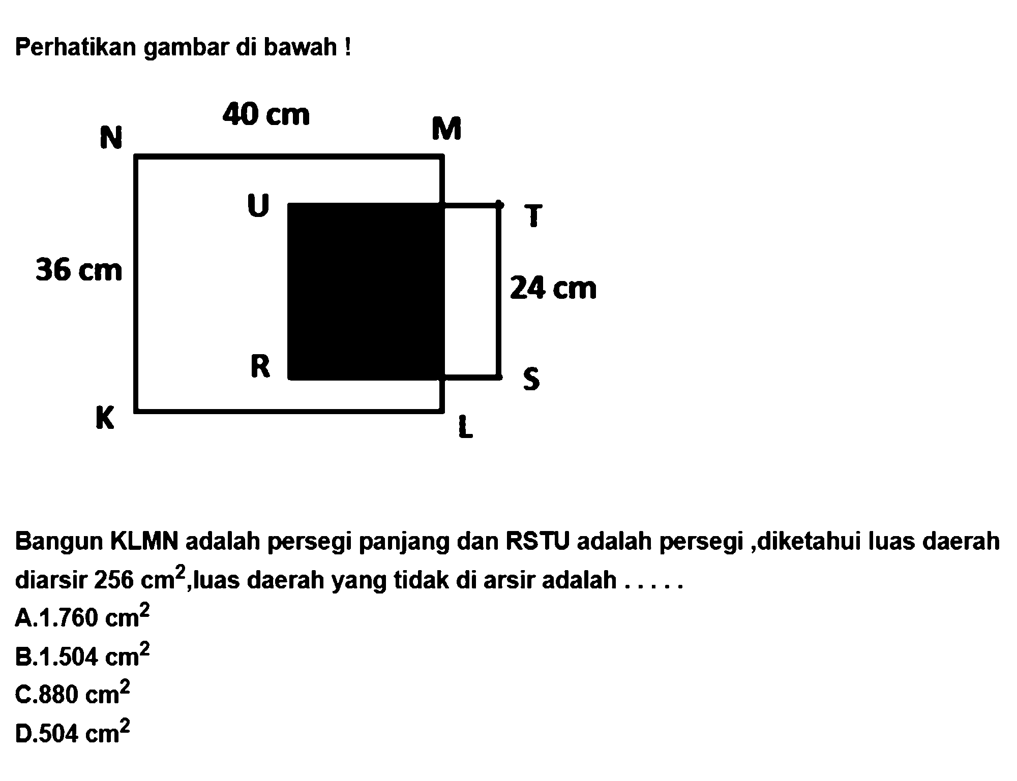 Perhatikan gambar di bawah !Bangun KLMN adalah persegi panjang dan RSTU adalah persegi ,diketahui luas daerah diarsir 256 cm^2, luas daerah yang tidak di arsir adalah .....