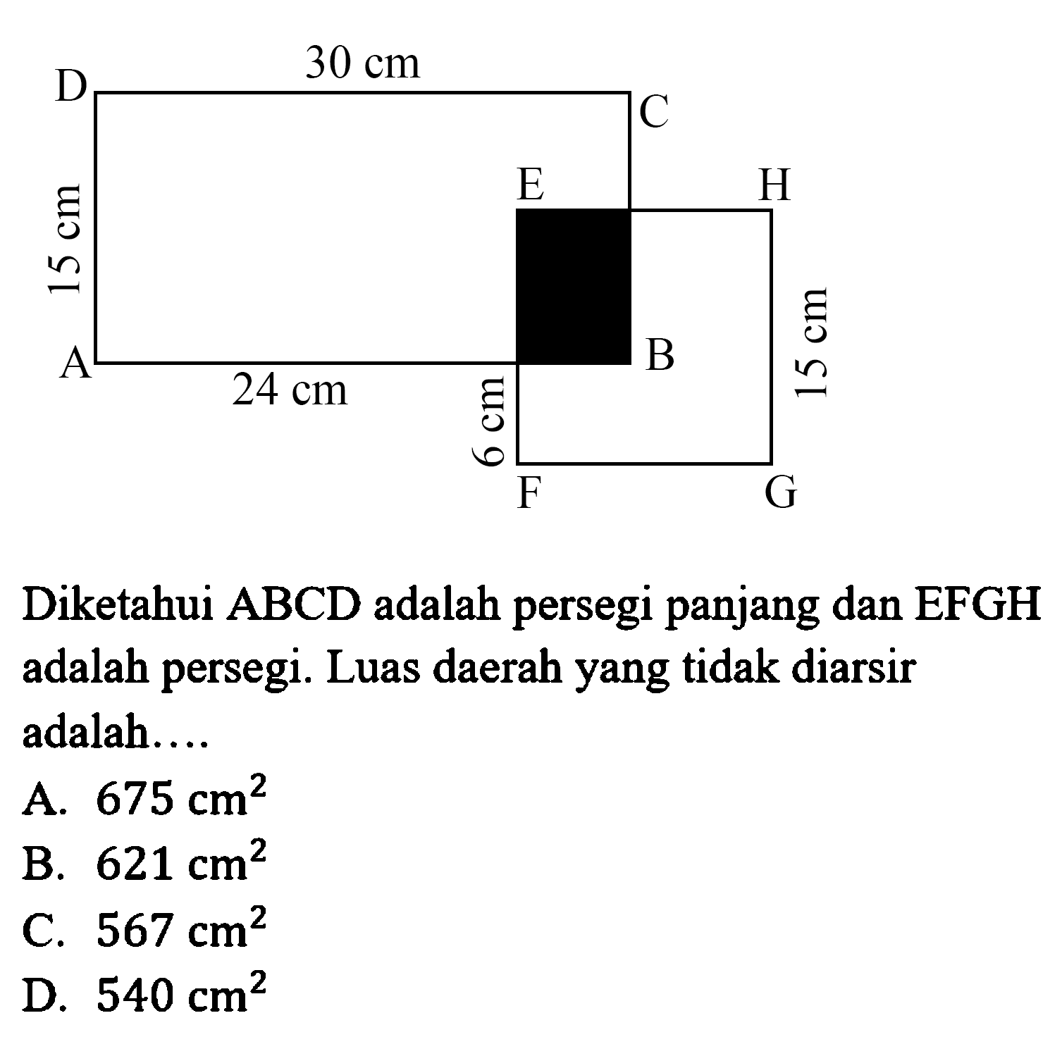 D 30 cm C 15 cm A 24 cm B E H 6 cm 15 cm F G Diketahui ABCD adalah persegi panjang dan EFGH adalah persegi. Luas daerah yang tidak diarsir adalah .... A. 675 cm^2 B. 621 cm^2 C. 567 cm^2 D. 540 cm^2 