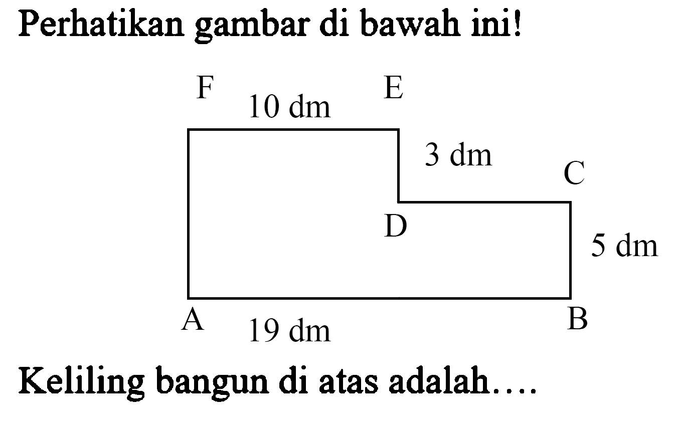 Perhatikan gambar di bawah ini! F 10 dm E 3 dm D C A 19 dm B 5 dm Keliling bangun di atas adalah....