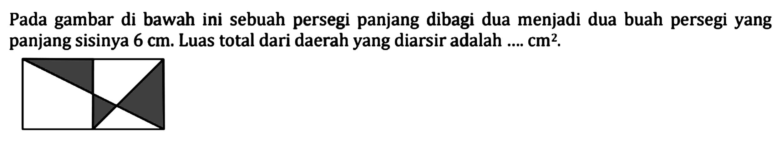 Pada gambar di bawah ini sebuah persegi panjang dibagi dua menjadi dua buah persegi yang panjang sisinya 6 cm. Luas total dari daerah yang diarsir adalah .... cm^2.