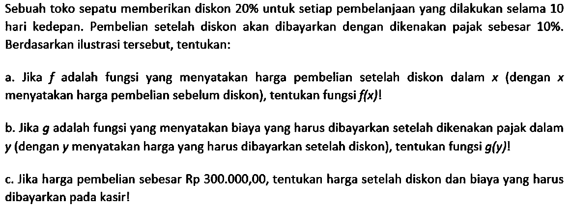 Sebuah toko sepatu memberikan diskon 20% untuk setiap pembelanjaan yang dilakukan selama 10 hari kedepan. Pembelian setelah diskon akan dibayarkan dengan dikenakan pajak sebesar  10%. Berdasarkan ilustrasi tersebut, tentukan: a. Jika f adalah fungsi yang menyatakan harga pembelian setelah diskon dalam x (dengan x menyatakan harga pembelian sebelum diskon), tentukan fungsi f(x)!  b. Jika g adalah fungsi yang menyatakan biaya yang harus dibayarkan setelah dikenakan pajak dalam y (dengan y menyatakan harga yang harus dibayarkan setelah diskon), tentukan fungsi g(y)! c. Jika harga pembelian sebesar Rp300.000,00, tentukan harga setelah diskon dan biaya yang harus dibayarkan pada kasir! 