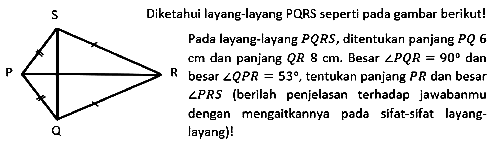 Diketahui layang-layang PQRS seperti pada gambar berikut! Pada layang-layang PQRS, ditentukan panjang PQ 6 cm dan panjang QR 8 cm. Besar sudut PQR=90 dan besar sudut QPR=53, tentukan panjang PR dan besar sudut PRS (berilah penjelasan terhadap jawabanmu dengan mengaitkannya pada sifat-sifat layang-layang)!