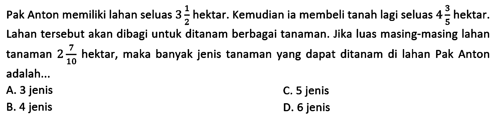 Pak Anton memiliki lahan seluas 3 1/2 hektar. Kemudian ia membeli tanah lagi seluas 4 3/5 hektar. Lahan tersebut akan dibagi untuk ditanam berbagai tanaman. Jika luas masing-masing lahan tanaman 2 7/10 hektar, maka banyak jenis tanaman yang dapat ditanam di lahan Pak Anton 10 adalah...