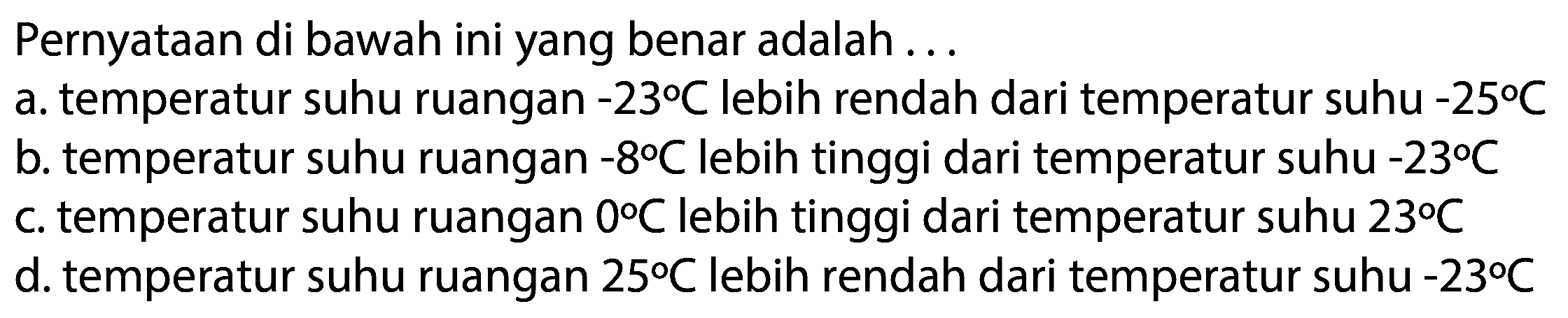 Pernyataan di bawah ini yang benar adalah ...
a. temperatur suhu ruangan  -23 C  lebih rendah dari temperatur suhu  -25 C 
b. temperatur suhu ruangan  -8 C  lebih tinggi dari temperatur suhu  -23 C 
c. temperatur suhu ruangan  0 C  lebih tinggi dari temperatur suhu  23 C 
d. temperatur suhu ruangan  25 C  lebih rendah dari temperatur suhu  -23 C 