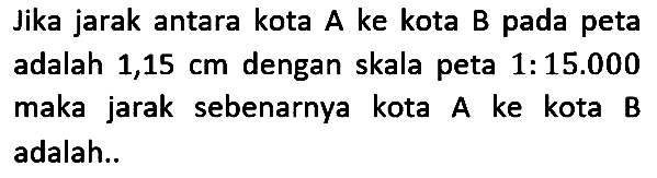 Jika jarak antara kota A ke kota B pada peta adalah  1,15 cm  dengan skala peta 1:15.000 maka jarak sebenarnya kota A ke kota B adalah..