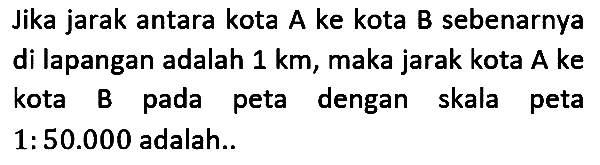 Jika jarak antara kota A ke kota B sebenarnya di lapangan adalah  1 km , maka jarak kota A ke kota B pada peta dengan skala peta  1: 50.000  adalah.. 