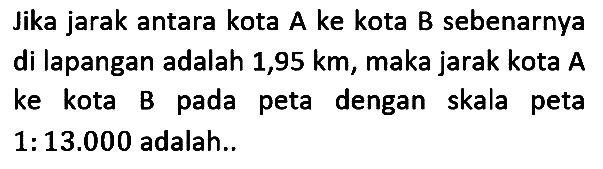 lika jarak antara kota A ke kota B sebenarnya di lapangan adalah 1,95 km, maka jarak kota A ke kota B pada peta dengan skala peta 1:13.000 adalah.. 