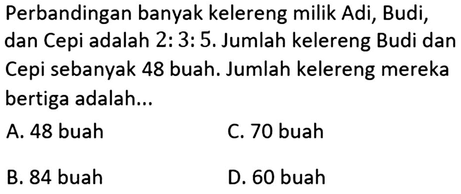 Perbandingan banyak kelereng milik Adi, Budi, dan Cepi adalah 2:3:5. Jumlah kelereng Budi dan Cepi sebanyak 48 buah. Jumlah kelereng mereka bertiga adalah...