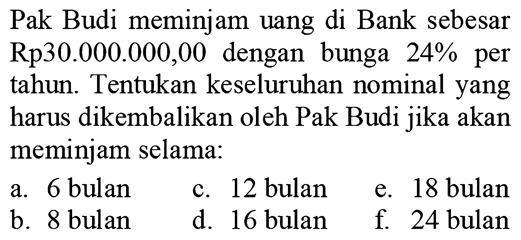 Pak Budi meminjam uang di Bank sebesar Rp30.000.000,00 dengan bunga 24% per tahun. Tentukan keseluruhan nominal yang harus dikembalikan oleh Pak Budi jika akan meminjam selama:a. 6 bulanb. 8 bulanc. 12 buland. 16 bulane. 18 bulanf. 24 bulan
