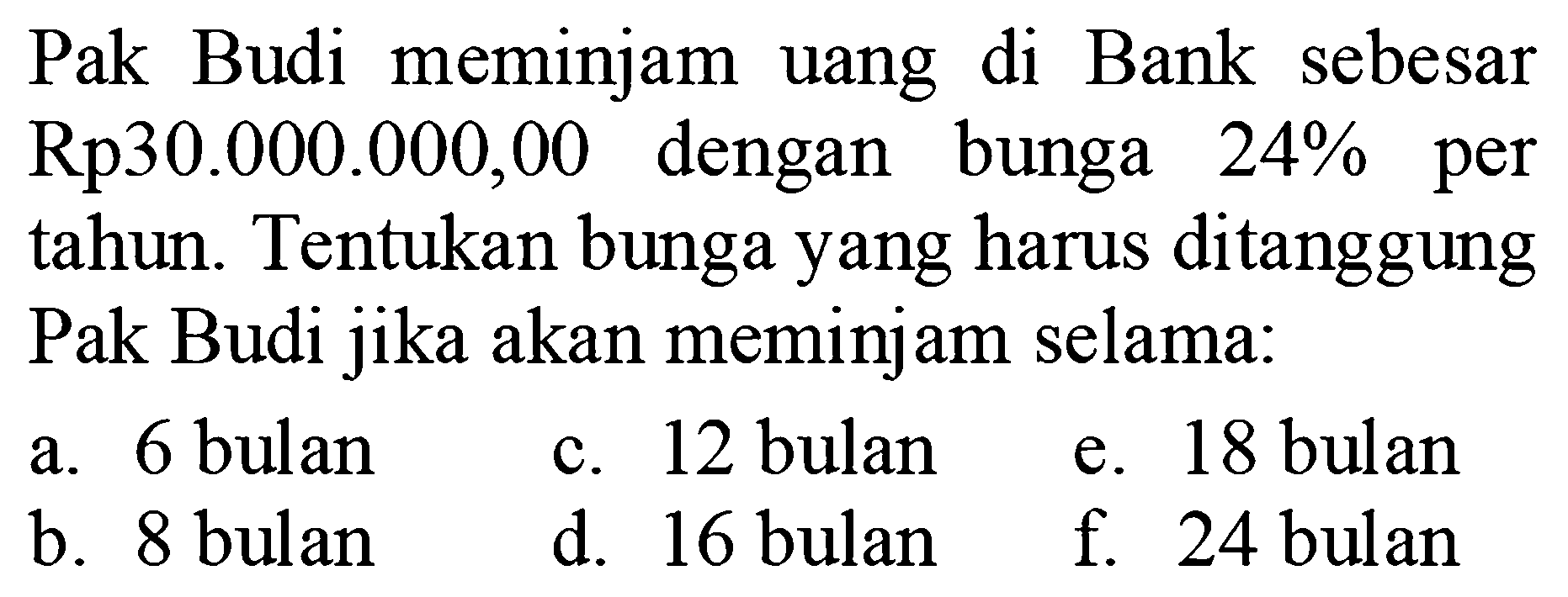 Pak Budi meminjam uang di Bank sebesar Rp30.000.000,00 dengan bunga 24% per tahun. Tentukan bunga yang harus ditanggung Pak Budi jika akan meminjam selama:a. 6 bulan c. 12 bulan e. 18 bulan b. 8 bulan d. 16 bulan f. 24 bulan