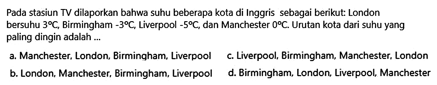 Pada stasiun TV dilaporkan bahwa suhu beberapa kota di Inggris sebagai berikut: London bersuhu 3 C, Birmingham -3 C, Liverpool -5 C, dan Manchester 0 C. Urutan kota dari suhu yang paling dingin adalah ...
