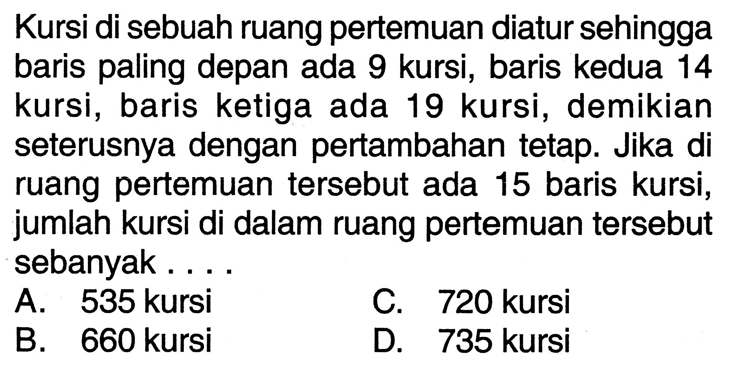 Kursi di sebuah ruang pertemuan diatur sehingga baris paling depan ada 9 kursi, baris kedua 14 kursi, baris ketiga ada 19 kursi, demikian seterusnya dengan pertambahan tetap. Jika di ruang pertemuan tersebut ada 15 baris kursi, jumlah kursi di dalam ruang pertemuan tersebut sebanyak ... A. 535 kursi C. 720 kursi B. 660 kursi D. 735 kursi