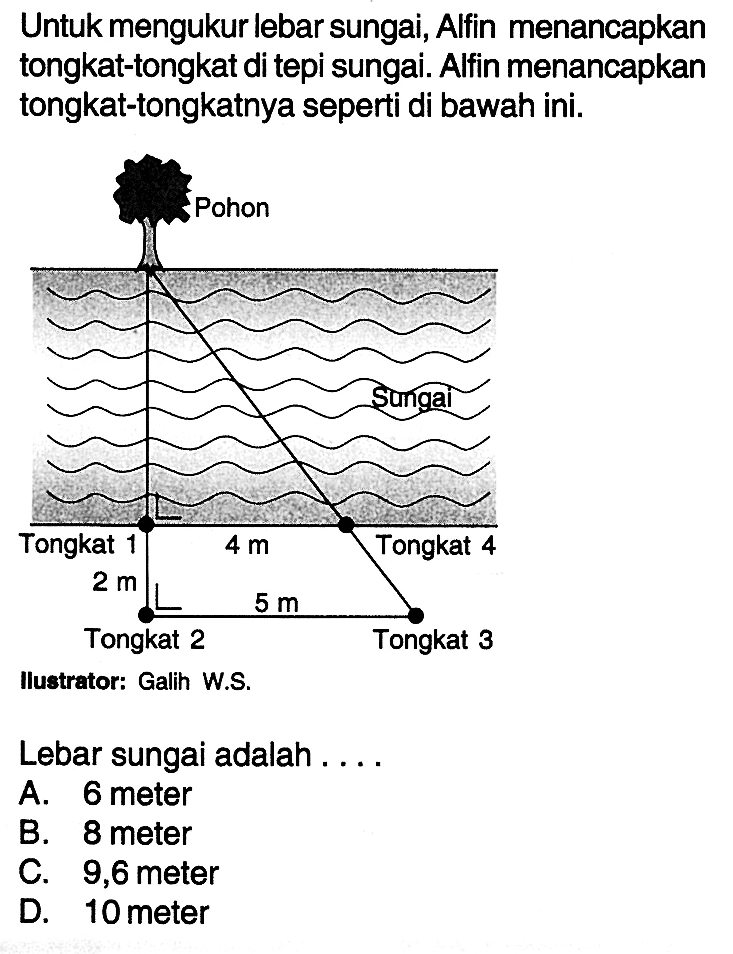 Untuk mengukur lebar sungai, Alfin menancapkan tongkat-tongkat di tepi sungai. Alfin menancapkan tongkat-tongkatnya seperti di bawah ini. Pohon Sungai Tongkat 1 4 m TOngkat 4 2 m Tongkat 2 5 m Tongkat 3 Ilustrator: Galih W Lebar sungai adalah .... A. 6 meter B. 8 meter C. 9,6 meter D. 10 meter