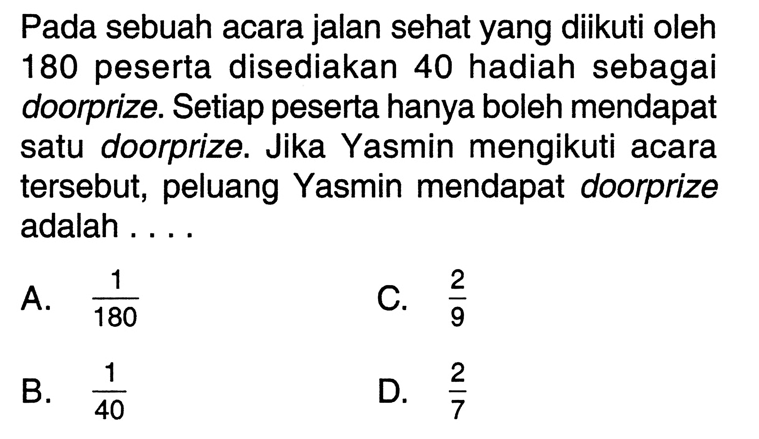 Pada sebuah acara jalan sehat yang diikuti oleh 180 peserta disediakan 40 hadiah sebagai doorprize. Setiap peserta hanya boleh mendapat satu doorprize. Jika Yasmin mengikuti acara tersebut, peluang Yasmin mendapat doorprize adalah ....