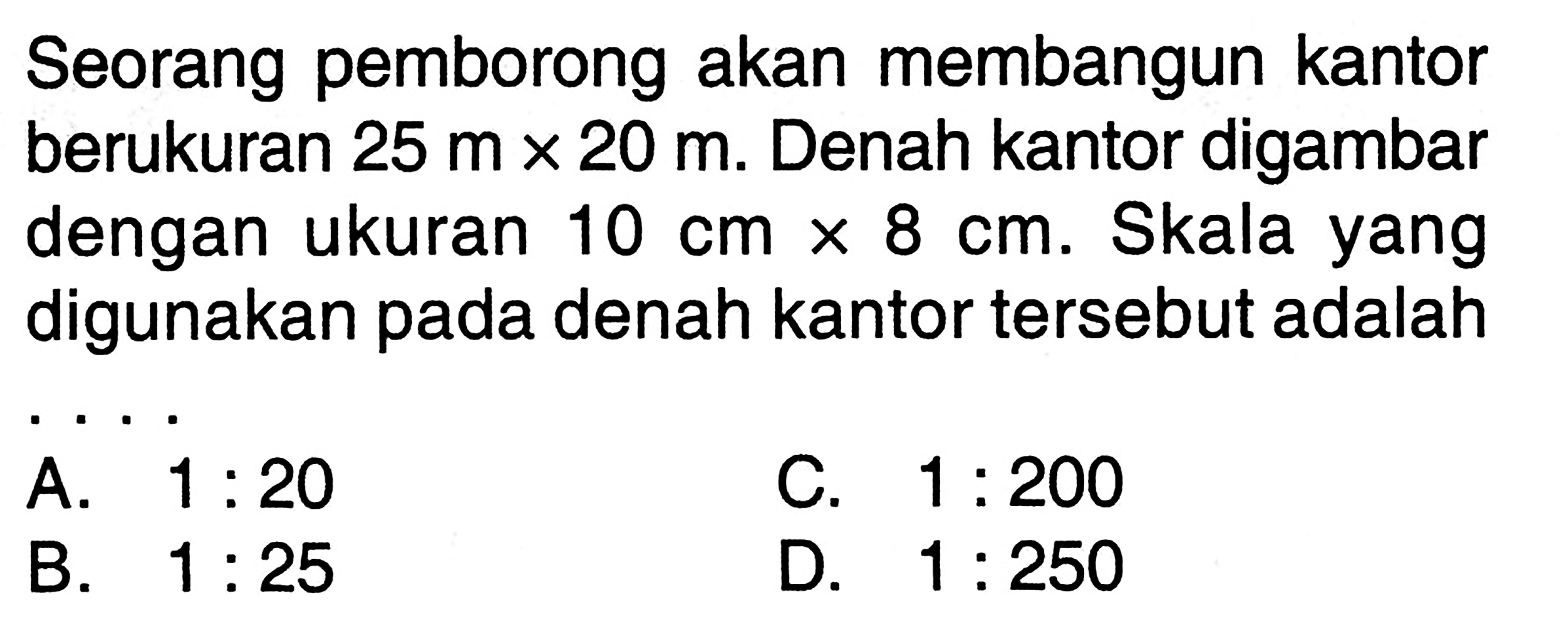 Seorang pemborong akan membangun kantor berukuran  25 mx 20 m . Denah kantor digambar dengan ukuran  10 cmx 8 cm . Skala yang digunakan pada denah kantor tersebut adalah