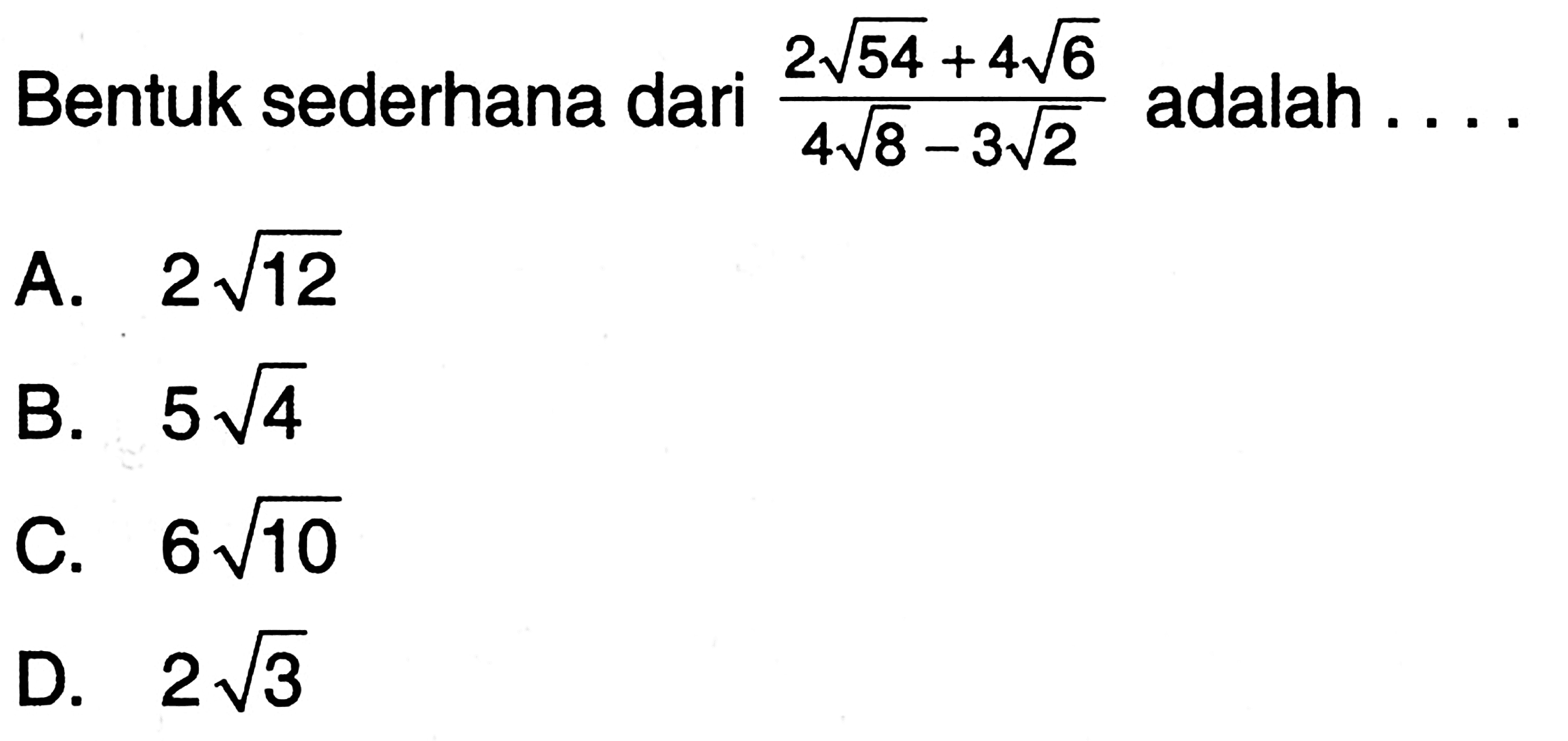 Bentuk sederhana dari (2 akar(54) + 4akar(6))/(4akar(8) - 3 akar(2)) adalah... A. 2 akar(12) B. 5 akar(4) C. 6akar(10) D. 2 akar(3)