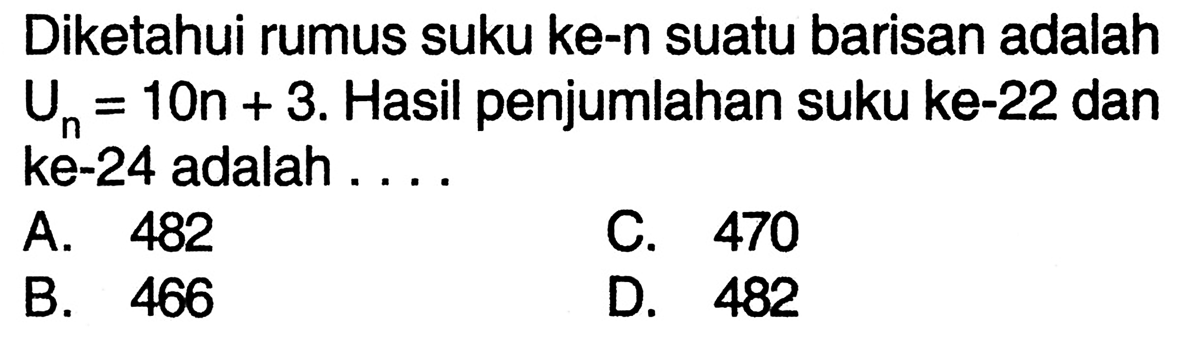 Diketahui rumus suku ke-n suatu barisan adalah
 Un=10n+3. Hasil penjumlahan suku ke-22 dan
 ke-24 adalah ....
 A. 482
 B. 466
 C. 470
 D. 482