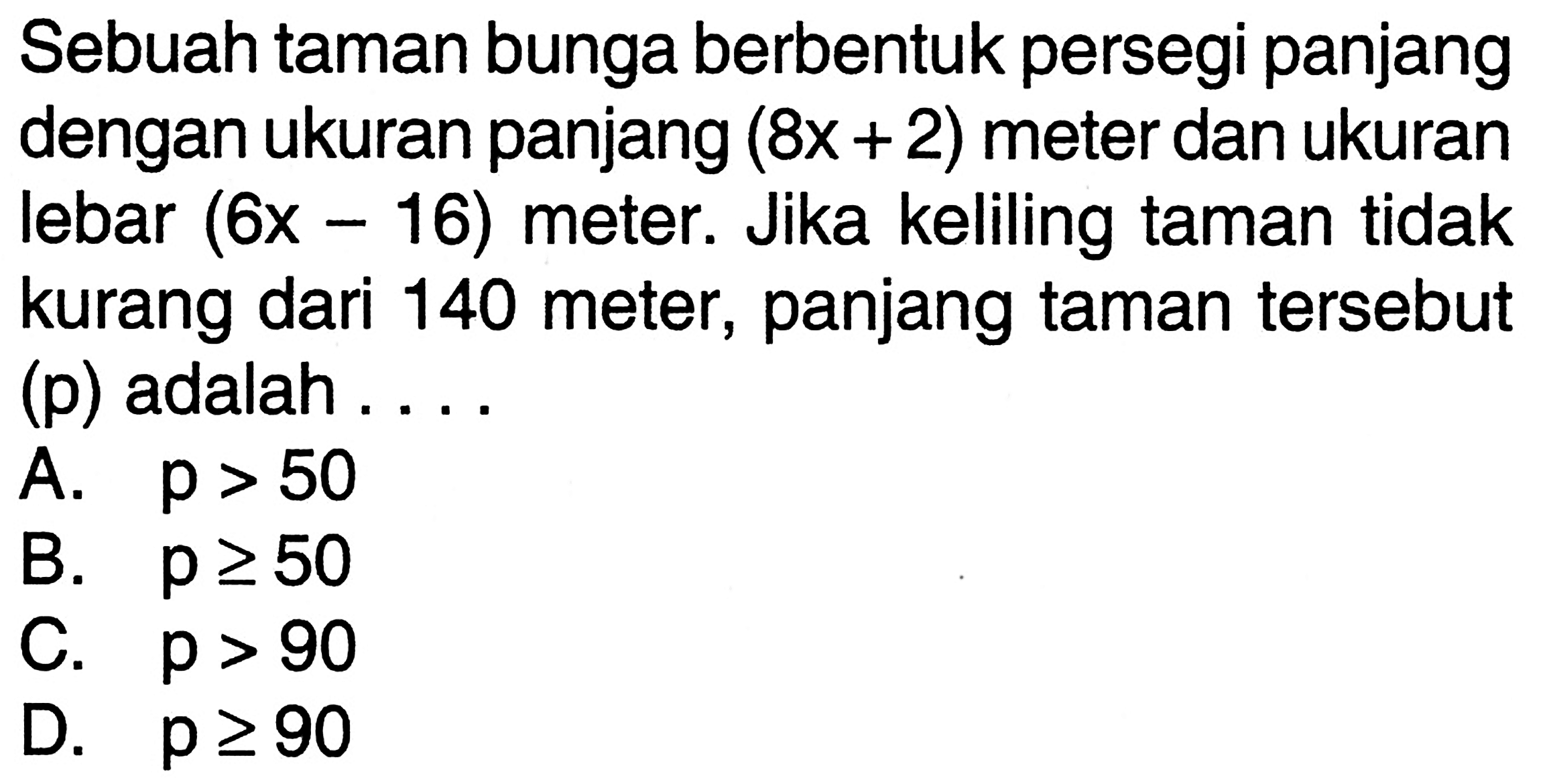 Sebuah taman bunga berbentuk persegi panjang dengan ukuran panjang (8x+2) meter dan ukuran lebar (6x-16) meter. Jika keliling taman tidak kurang dari 140 meter, panjang taman tersebut (p) adalah . . . .