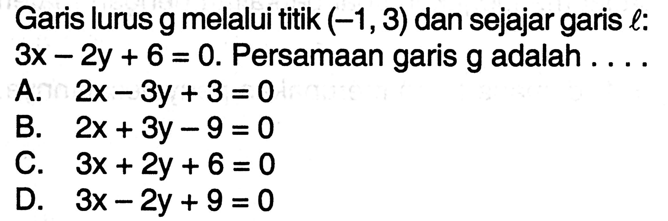 Garis lurus g melalui titik (-1, 3) dan sejajar garis l: 3x - 2y + 6 = 0. Persamaan garis g adalah A . 2x -3y + 3 =0 B. 2x + 3y - 9 = 0 C. 3x + 2y + 6 = 0 D. 3x - 2y + 9 = 0