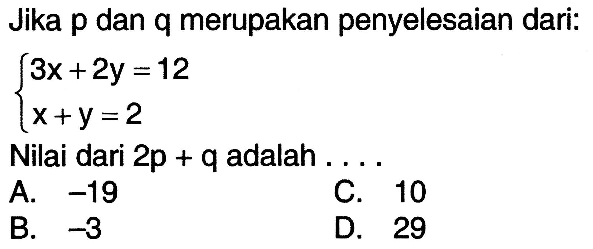 Jika p dan q merupakan penyelesaian dari: 3x + 2y = 12 x + y = 2 Nilai dari 2p + q adalah ... A. -19 C. 10 B. -3 D. 29