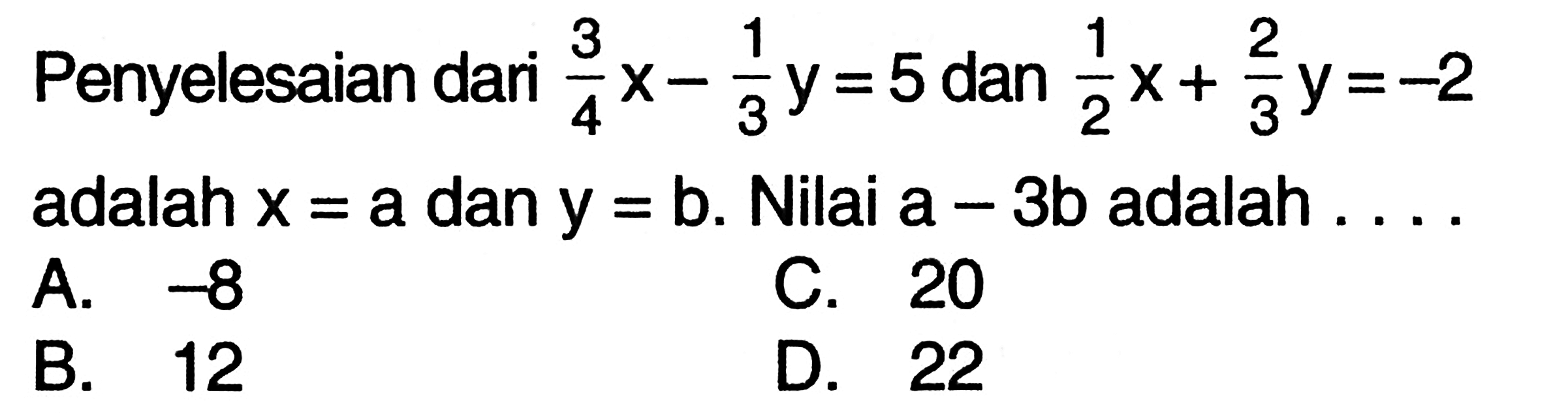 Penyelesaian dari (3/4)x - (1/3)y = 5 dan (1/2)x + (2/3)y = -2 adalah x = a dan y = b. Nilai a - 3b adalah ... A. 38 C. 20 B. 12 D. 22