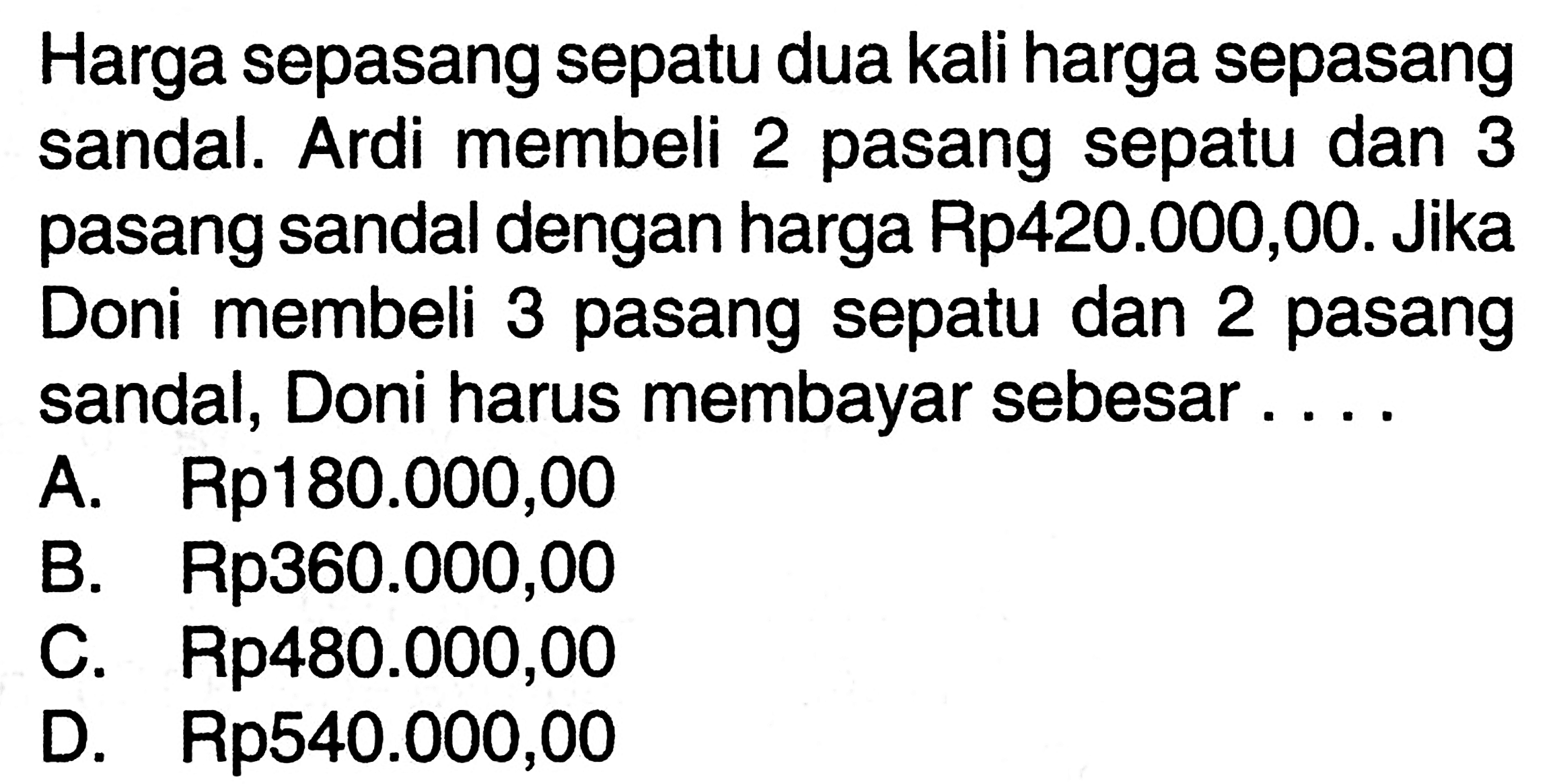 Harga sepasang sepatu dua kali harga sepasang
 sandal. Ardi membeli 2 pasang sepatu dan 3
 pasang sandal dengan harga Rp420.000,00. Jika
 Doni membeli 3 pasang sepatu dan 2 pasang
 sandal, Doni harus membayar sebesar ...
 a. Rp180.000,00
 b. Rp360.000,00
 c. Rp480.000,00
 d. Rp540.000,00