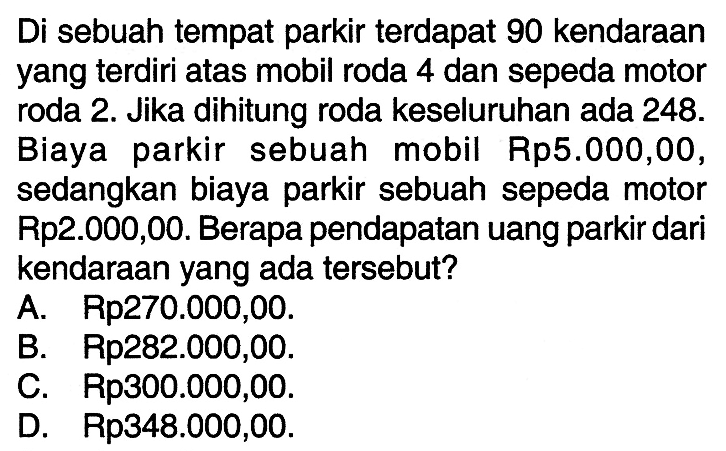 Di sebuah tempat parkir terdapat 90 kendaraan yang terdiri atas mobil roda 4 dan sepeda motor roda 2. Jika dihitung roda keseluruhan ada 248. Biaya parkir sebuah mobil Rp5.000,00, sedangkan biaya parkir sebuah sepeda motor Rp2.000,00. Berapa pendapatan uang parkir dari kendaraan yang ada tersebut? A. Rp270.000,00. B. Rp282.000,00. C. Rp300.000,00. D. Rp348.000,00.