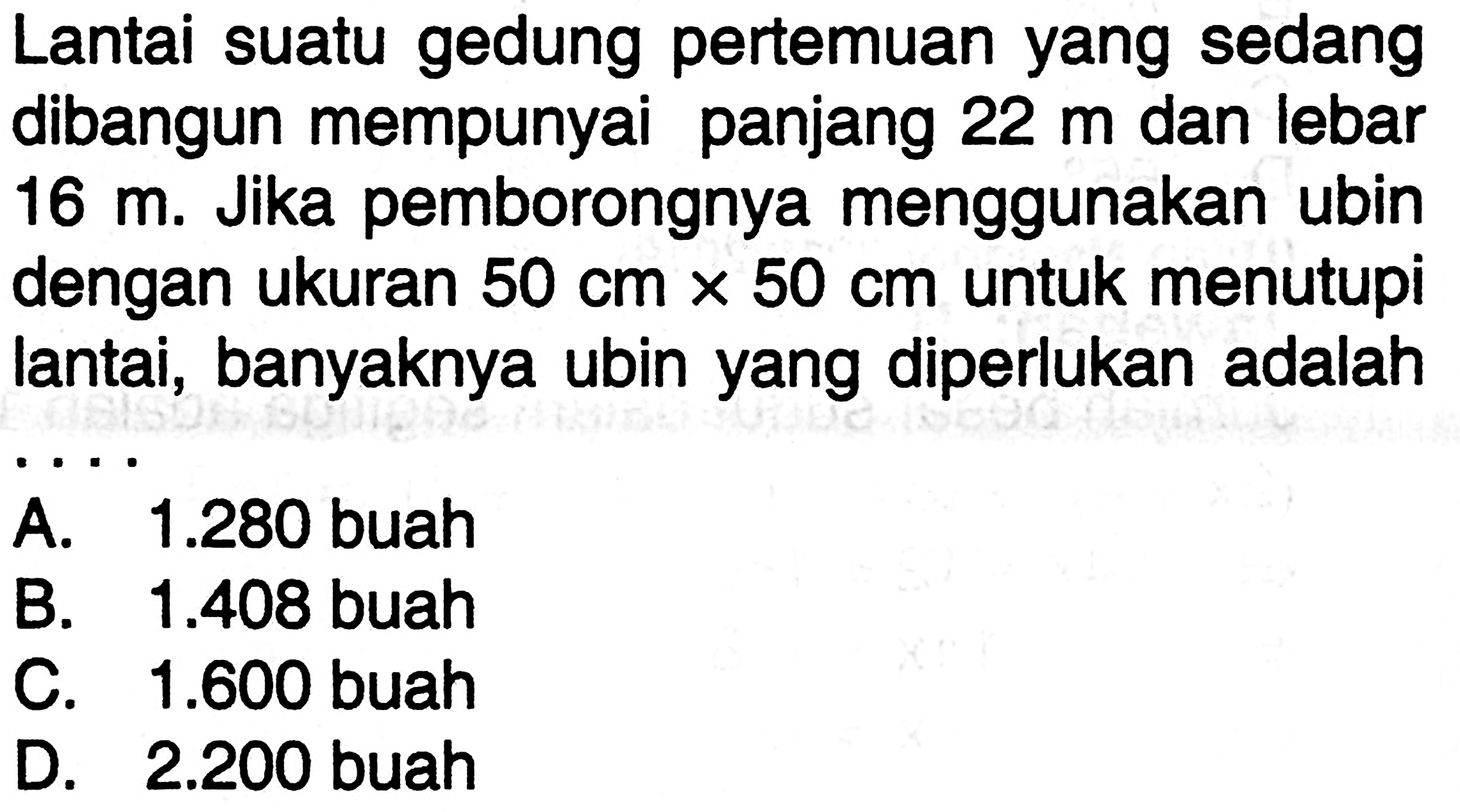 Lantai suatu gedung pertemuan yang sedang dibangun mempunyai panjang  22 m  dan lebar  16 m . Jika pemborongnya menggunakan ubin dengan ukuran  50 cm x 50 cm  untuk menutupi lantai, banyaknya ubin yang diperlukan adalah