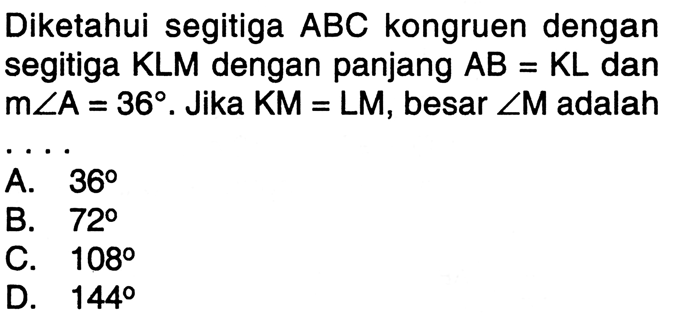 Diketahui segitiga ABC kongruen dengan segitiga KLM dengan panjang AB=KL dan m sudut A=36 . Jika KM=LM, besar sudut M adalah ....