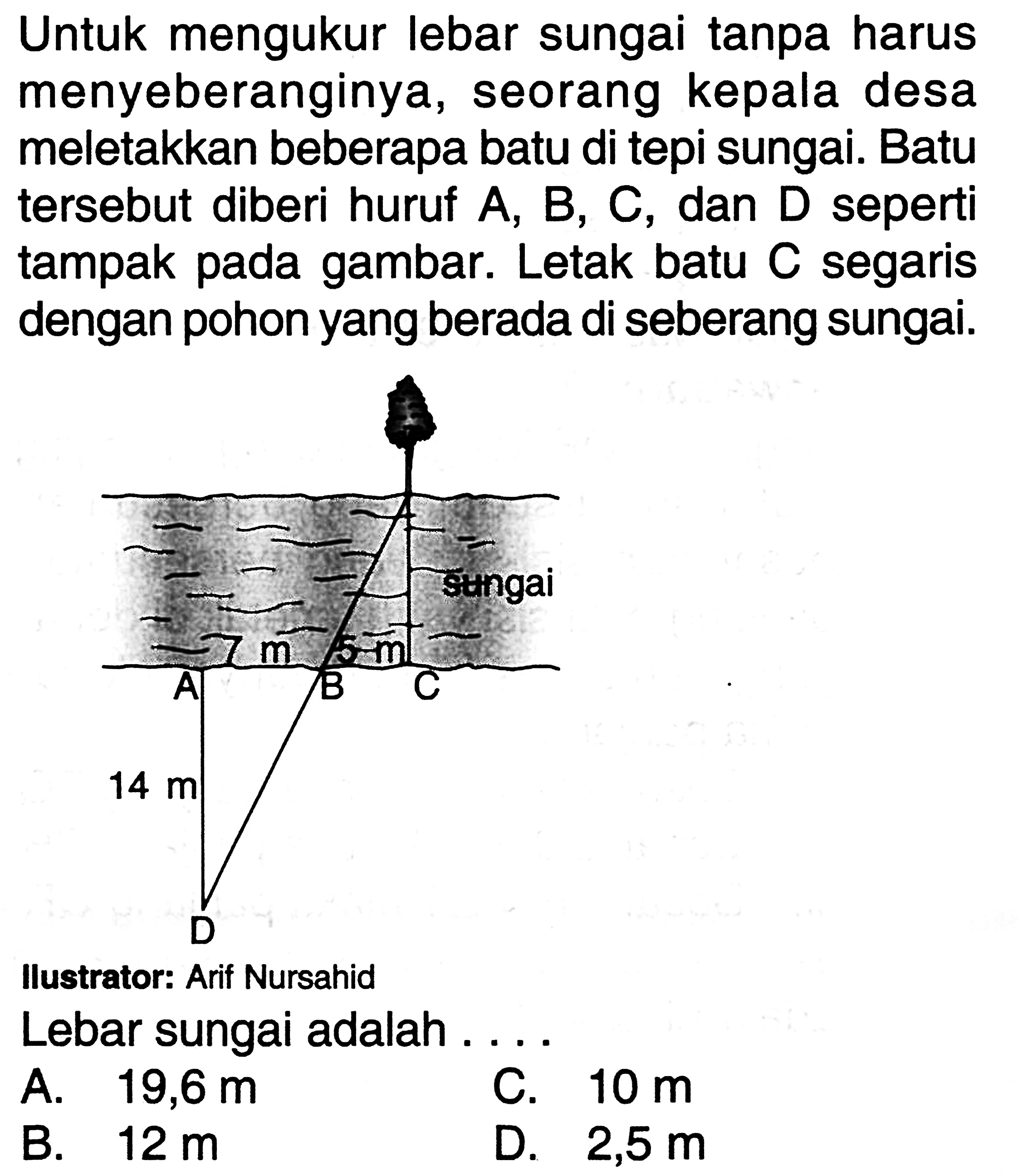 Untuk mengukur lebar sungai tanpa harus menyeberanginya, seorang kepala desa meletakkan beberapa batu di tepi sungai. Batu tersebut diberi huruf A, B, C, dan D seperti tampak pada gambar. Letak batu C segaris dengan pohon yang berada di seberang sungai.Lebar sungai adalah ....