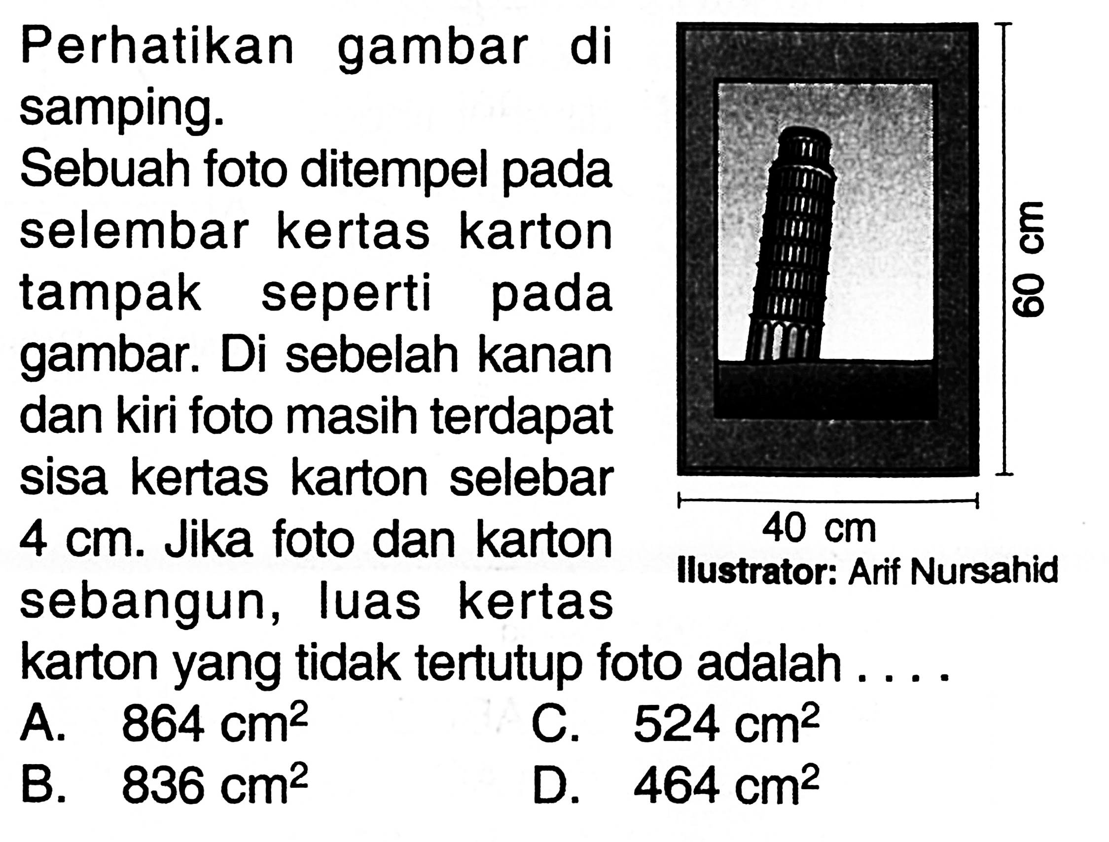 Perhatikan gambar disamping. Sebuah foto ditempel pada selembar kertas karton tampak seperti pada gambar. Di sebelah kanan dan kiri foto masih terdapat sisa kertas karton selebar 4 cm. Jika foto dan karton sebangun, luas kertas karton yang tidak tertutup foto adalah ....  60 cm 40 cm Ilustrator : Arif Nursahid 